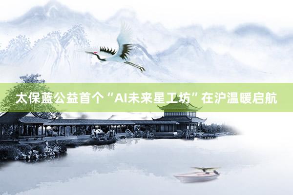 太保蓝公益首个“AI未来星工坊”在沪温暖启航