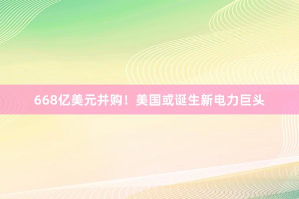 668亿美元并购！美国或诞生新电力巨头
