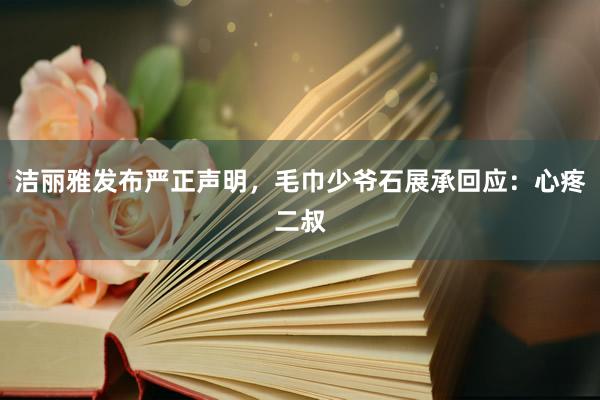 洁丽雅发布严正声明，毛巾少爷石展承回应：心疼二叔