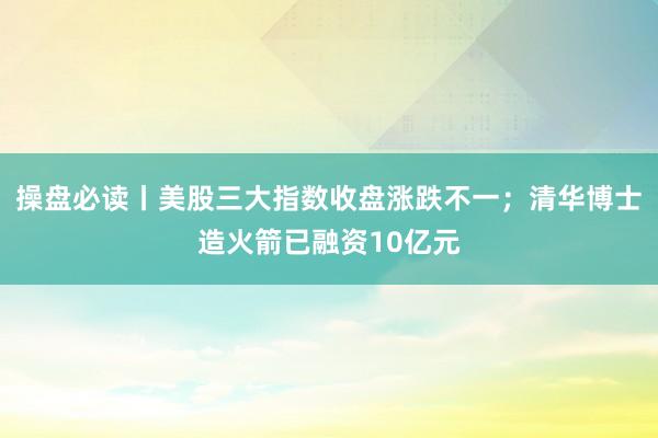 操盘必读丨美股三大指数收盘涨跌不一；清华博士造火箭已融资10亿元
